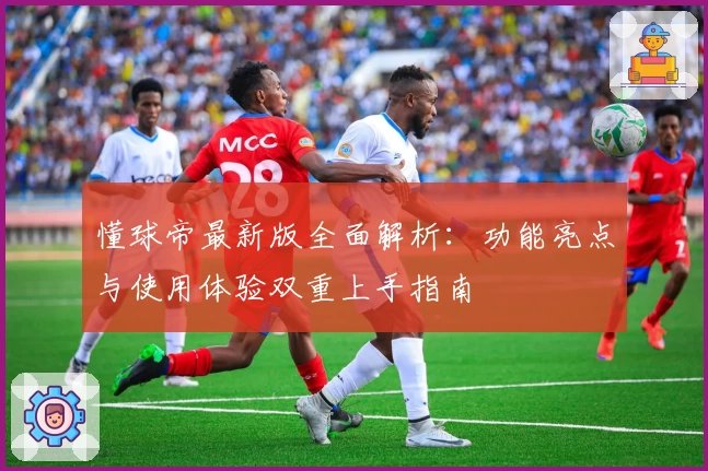 懂球帝最新版全面解析：功能亮点与使用体验双重上手指南