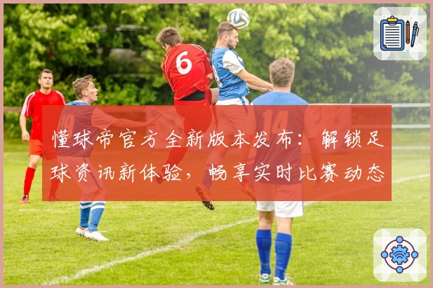 懂球帝官方全新版本发布：解锁足球资讯新体验，畅享实时比赛动态与权威数据