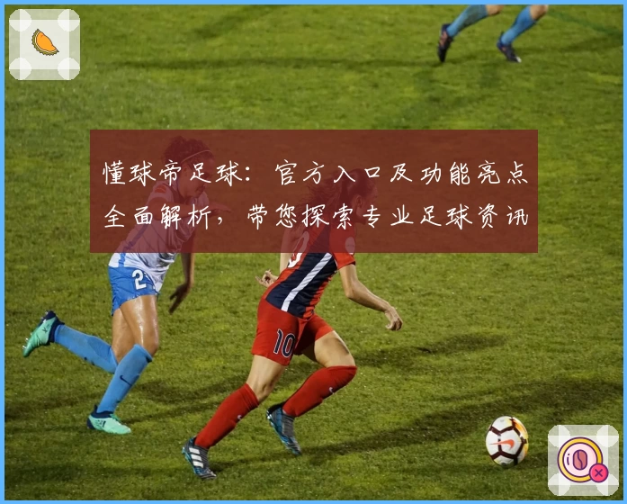 懂球帝足球:官方入口及功能亮点全面解析,带您探索专业足球资讯平台