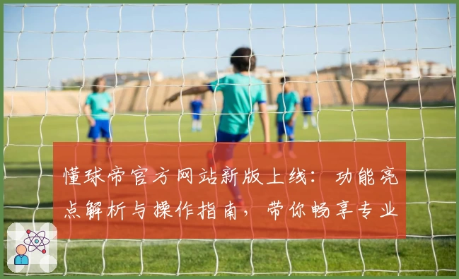 懂球帝官方网站新版上线：功能亮点解析与操作指南，带你畅享专业足球资讯体验