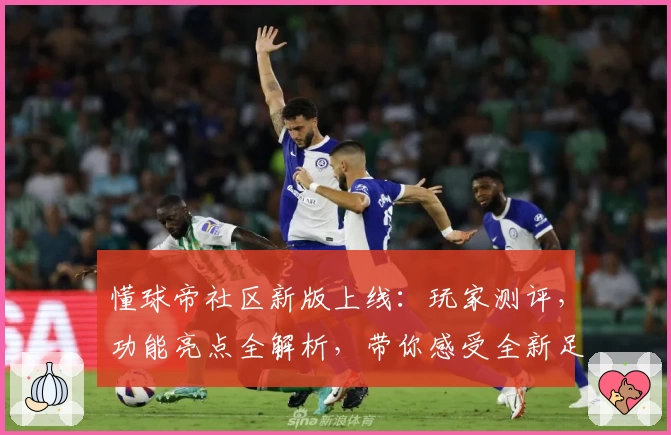 懂球帝社区新版上线：玩家测评，功能亮点全解析，带你感受全新足球资讯交流体验