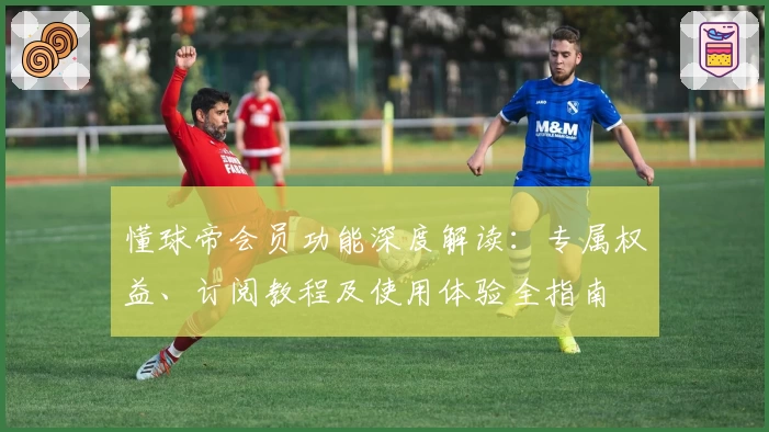 懂球帝会员功能深度解读：专属权益、订阅教程及使用体验全指南