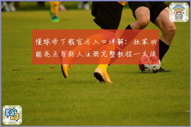 懂球帝下载官方入口详解：独家功能亮点与新人注册完整教程一文读懂