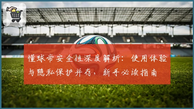 懂球帝安全性深度解析：使用体验与隐私保护并存，新手必读指南