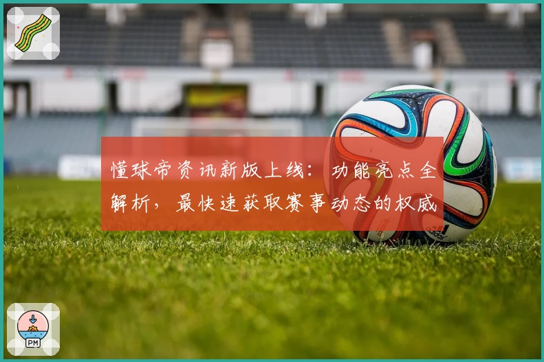 懂球帝资讯新版上线：功能亮点全解析，最快速获取赛事动态的权威指南