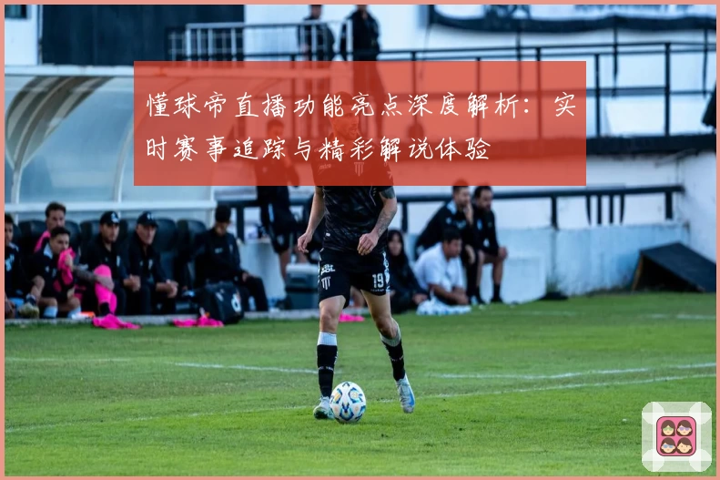 懂球帝直播功能亮点深度解析:实时赛事追踪与精彩解说体验