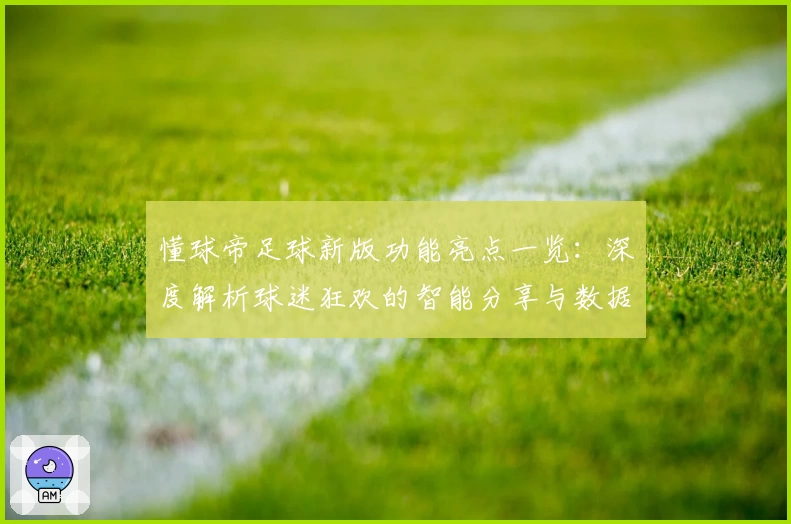 懂球帝足球新版功能亮点一览：深度解析球迷狂欢的智能分享与数据革命