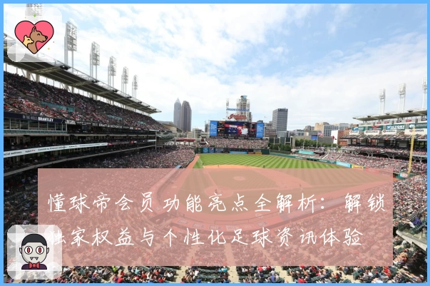 懂球帝会员功能亮点全解析：解锁独家权益与个性化足球资讯体验