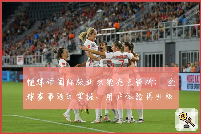 懂球帝国际版新功能亮点解析： 全球赛事随时掌握，用户体验再升级
