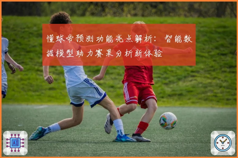 懂球帝预测功能亮点解析：智能数据模型助力赛果分析新体验