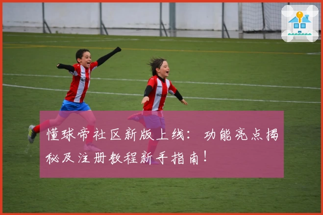 懂球帝社区新版上线：功能亮点揭秘及注册教程新手指南！