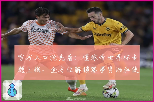 官方入口抢先看：懂球帝世界杯专题上线，全方位解锁赛事资讯和使用攻略