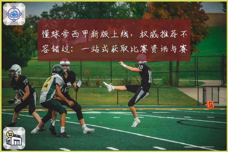 懂球帝西甲新版上线，权威推荐不容错过：一站式获取比赛资讯与赛程分析