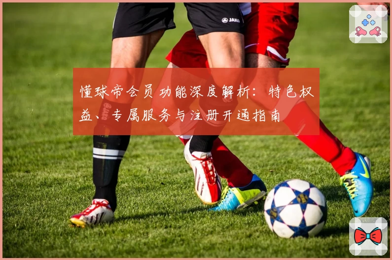 懂球帝会员功能深度解析：特色权益、专属服务与注册开通指南